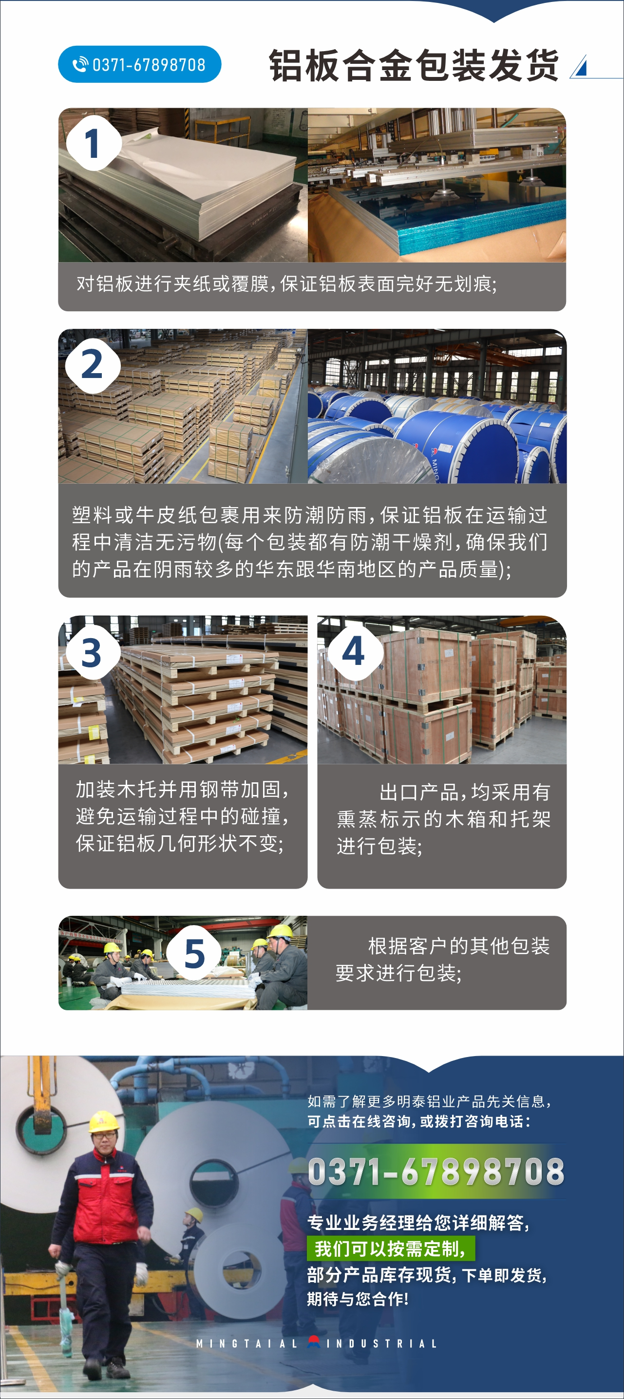 　　鋁板合金包裝發(fā)貨
　　1、對鋁板進(jìn)行夾紙或覆膜，保證鋁板表面完好無劃痕;

　　2、塑料或牛皮紙包裹用來防潮防雨，保證鋁板在運輸過程中清潔無污物(每個包裝都有防潮干燥劑，確保我們的產(chǎn)品在陰雨較多的華東跟華南地區(qū)的產(chǎn)品質(zhì)量);

　　3、加裝木托并用鋼帶加固，避免運輸過程中的碰撞，保證鋁板幾何形狀不變;

　　4、出口產(chǎn)品，均采用有熏蒸標(biāo)示的木箱和托架進(jìn)行包裝;

　　5、根據(jù)客戶的其他包裝要求進(jìn)行包裝;

　　如需了解更多明泰鋁業(yè)產(chǎn)品先關(guān)信息，可點擊在線咨詢，或撥打咨詢電話：0371-67898708，專業(yè)業(yè)務(wù)經(jīng)理給您詳細(xì)解答，我們可以按需定制，部分產(chǎn)品庫存現(xiàn)貨，下單即發(fā)貨，期待與您合作!