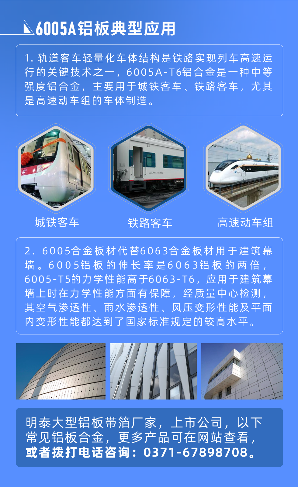 6005A鋁板典型應用
　　1. 軌道客車輕量化車體結構是鐵路實現列車高速運行的關鍵技術之一，6005A-T6鋁合金是一種中等強度鋁合金，主要用于城鐵客車、鐵路客車，尤其是高速動車組的車體制造。
　　2. 6005合金板材代替6063合金板材用于建筑幕墻。6005鋁板的伸長率是6063鋁板的兩倍，6005-T5的力學性能高于6063-T6，應用于建筑幕墻上時在力學性能方面有保障，經質量中心檢測，其空氣滲透性、雨水滲透性、風壓變形性能及平面內變形性能都達到了國家標準規定的較高水平。